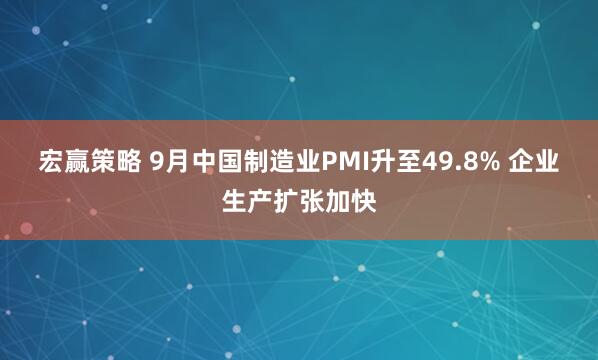 宏赢策略 9月中国制造业PMI升至49.8% 企业生产扩张加快