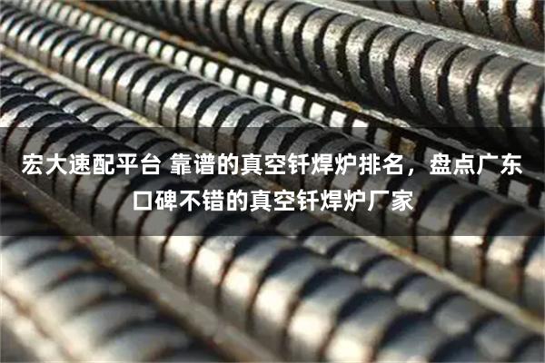 宏大速配平台 靠谱的真空钎焊炉排名，盘点广东口碑不错的真空钎焊炉厂家