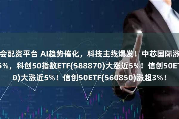 海会配资平台 AI趋势催化，科技主线爆发！中芯国际涨超7%，海光信息涨超5%，科创50指数ETF(588870)大涨近5%！信创50ETF(560850)涨超3%！