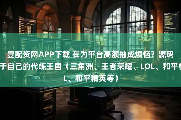 壹配资网APP下载 在为平台高额抽成烦恼？源码搭建属于自己的代练王国（三角洲、王者荣耀、LOL、和平精英等）