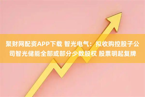 聚财网配资APP下载 智光电气：拟收购控股子公司智光储能全部或部分少数股权 股票明起复牌
