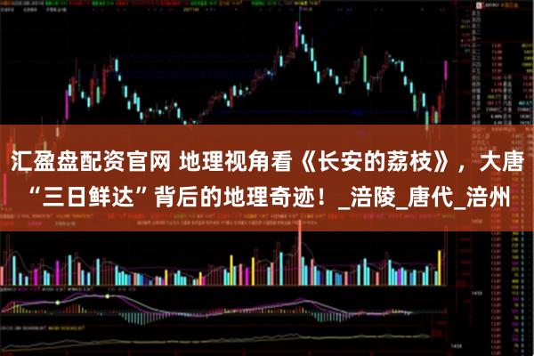 汇盈盘配资官网 地理视角看《长安的荔枝》，大唐“三日鲜达”背后的地理奇迹！_涪陵_唐代_涪州