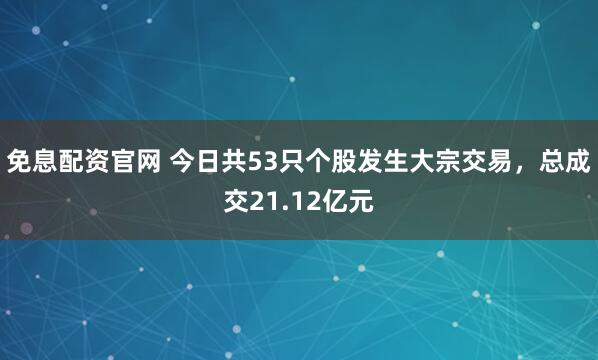 免息配资官网 今日共53只个股发生大宗交易，总成交21.12亿元