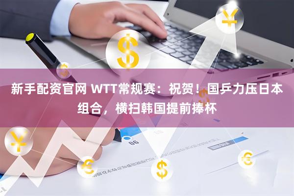 新手配资官网 WTT常规赛：祝贺！国乒力压日本组合，横扫韩国提前捧杯
