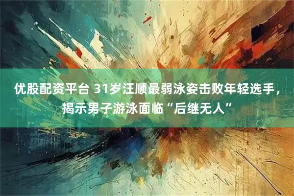 优股配资平台 31岁汪顺最弱泳姿击败年轻选手，揭示男子游泳面临“后继无人”