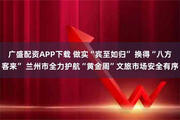 广盛配资APP下载 做实“宾至如归” 换得“八方客来” 兰州市全力护航“黄金周”文旅市场安全有序
