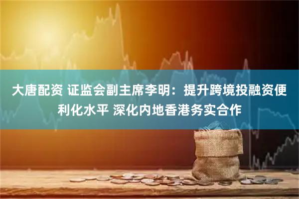 大唐配资 证监会副主席李明：提升跨境投融资便利化水平 深化内地香港务实合作