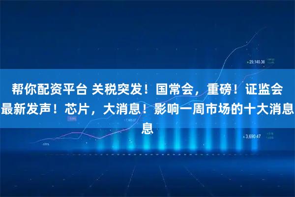 帮你配资平台 关税突发！国常会，重磅！证监会最新发声！芯片，大消息！影响一周市场的十大消息