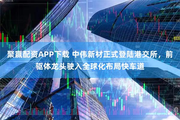 聚赢配资APP下载 中伟新材正式登陆港交所，前驱体龙头驶入全球化布局快车道