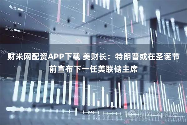 财米网配资APP下载 美财长：特朗普或在圣诞节前宣布下一任美联储主席
