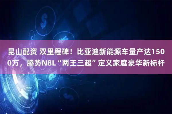 昆山配资 双里程碑！比亚迪新能源车量产达1500万，腾势N8L“两王三超”定义家庭豪华新标杆
