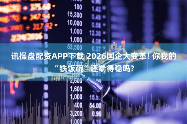 讯操盘配资APP下载 2026国企大变革! 你我的“铁饭碗”还端得稳吗?