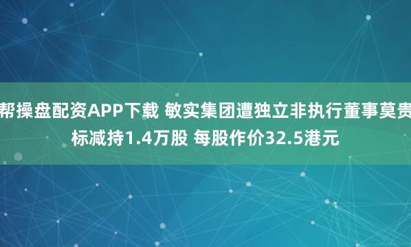 帮操盘配资APP下载 敏实集团遭独立非执行董事莫贵标减持1.4万股 每股作价32.5港元