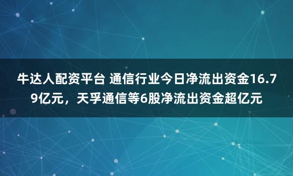 牛达人配资平台 通信行业今日净流出资金16.79亿元，天孚通信等6股净流出资金超亿元