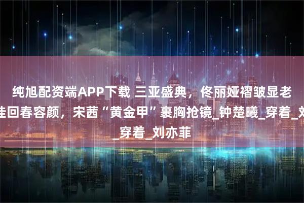 纯旭配资端APP下载 三亚盛典，佟丽娅褶皱显老，宋佳回春容颜，宋茜“黄金甲”裹胸抢镜_钟楚曦_穿着_刘亦菲