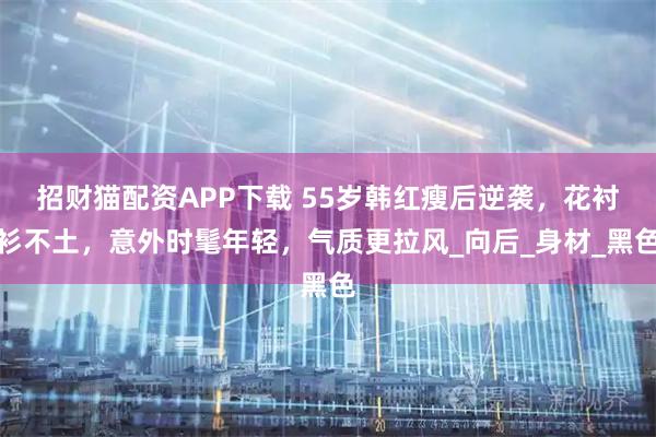 招财猫配资APP下载 55岁韩红瘦后逆袭，花衬衫不土，意外时髦年轻，气质更拉风_向后_身材_黑色