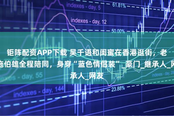 钜阵配资APP下载 吴千语和闺蜜在香港逛街，老公施伯雄全程陪同，身穿“蓝色情侣装”_豪门_继承人_网友