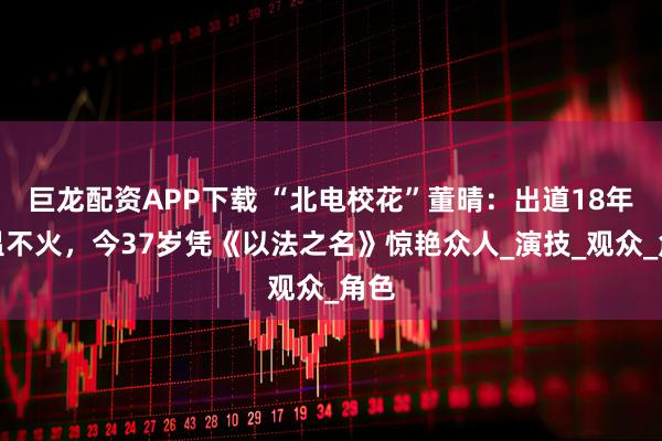 巨龙配资APP下载 “北电校花”董晴：出道18年不温不火，今37岁凭《以法之名》惊艳众人_演技_观众_角色