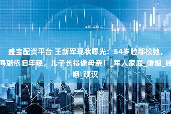 盛宝配资平台 王新军现状曝光：54岁脸部松弛，秦海璐依旧年轻，儿子长得像母亲！_军人家庭_婚姻_硬汉