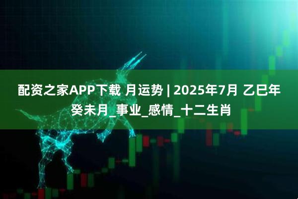配资之家APP下载 月运势 | 2025年7月 乙巳年 癸未月_事业_感情_十二生肖