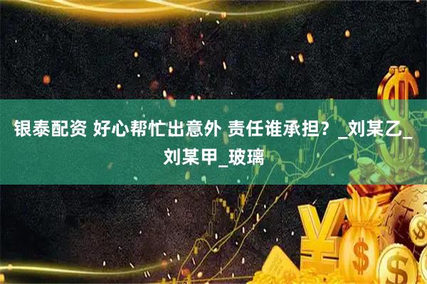银泰配资 好心帮忙出意外 责任谁承担？_刘某乙_刘某甲_玻璃