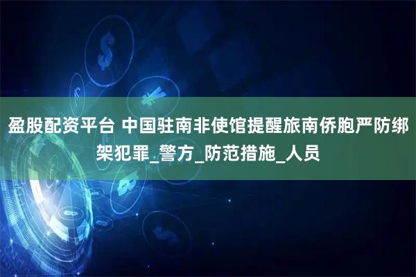 盈股配资平台 中国驻南非使馆提醒旅南侨胞严防绑架犯罪_警方_防范措施_人员