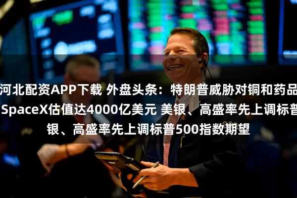 河北配资APP下载 外盘头条：特朗普威胁对铜和药品征收高额关税 SpaceX估值达4000亿美元 美银、高盛率先上调标普500指数期望