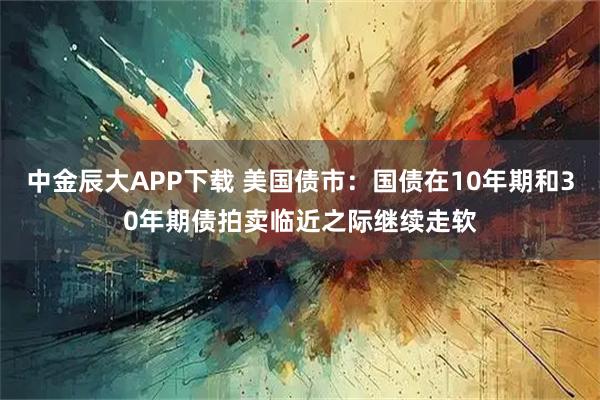 中金辰大APP下载 美国债市：国债在10年期和30年期债拍卖临近之际继续走软