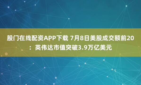 股门在线配资APP下载 7月8日美股成交额前20：英伟达市值突破3.9万亿美元