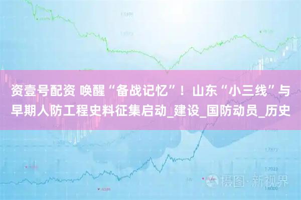 资壹号配资 唤醒“备战记忆”！山东“小三线”与早期人防工程史料征集启动_建设_国防动员_历史