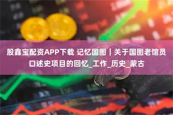 股鑫宝配资APP下载 记忆国图｜关于国图老馆员口述史项目的回忆_工作_历史_蒙古