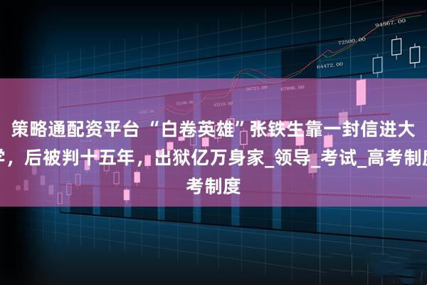 策略通配资平台 “白卷英雄”张铁生靠一封信进大学，后被判十五年，出狱亿万身家_领导_考试_高考制度