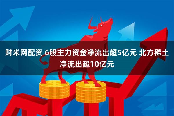 财米网配资 6股主力资金净流出超5亿元 北方稀土净流出超10亿元