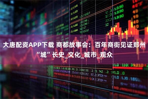 大唐配资APP下载 商都故事会：百年商街见证郑州“城”长史_文化_城市_观众