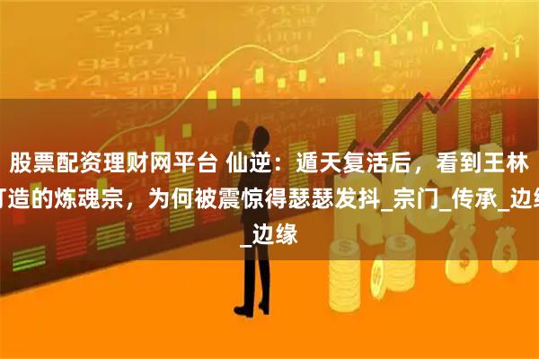 股票配资理财网平台 仙逆：遁天复活后，看到王林打造的炼魂宗，为何被震惊得瑟瑟发抖_宗门_传承_边缘