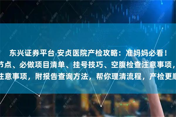 东兴证券平台 安贞医院产检攻略：准妈妈必看！含孕早中晚期产检时间节点、必做项目清单、挂号技巧、空腹检查注意事项，附报告查询方法，帮你理清流程，产检更顺畅～_建档_医生