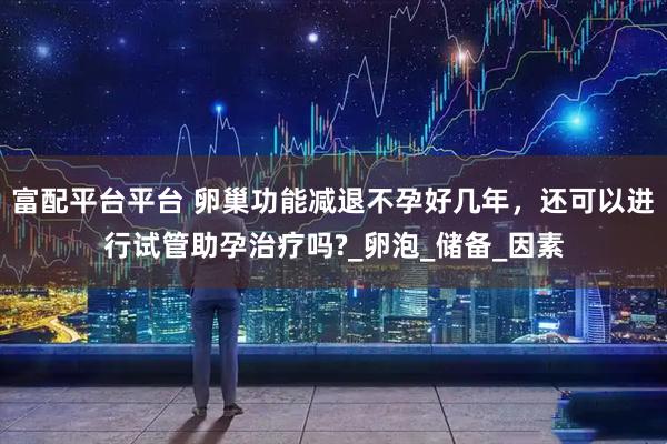 富配平台平台 卵巢功能减退不孕好几年，还可以进行试管助孕治疗吗?_卵泡_储备_因素