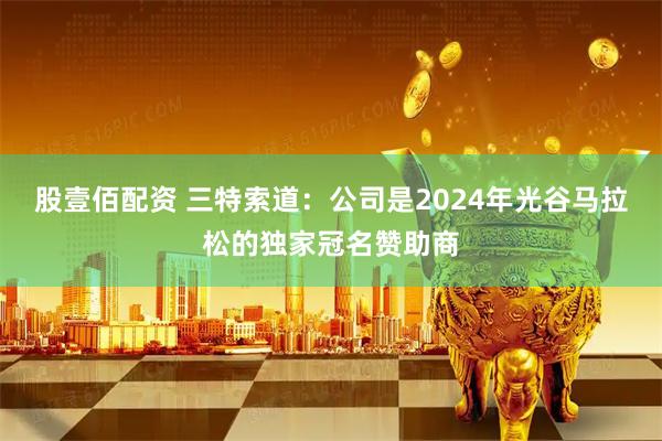 股壹佰配资 三特索道：公司是2024年光谷马拉松的独家冠名赞助商