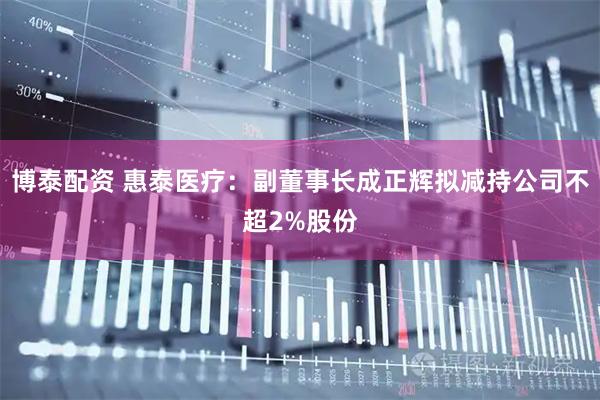 博泰配资 惠泰医疗：副董事长成正辉拟减持公司不超2%股份