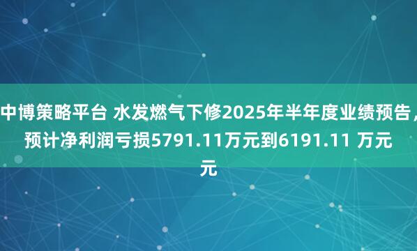 中博策略平台 水发燃气下修2025年半年度业绩预告，预计净利润亏损5791.11万元到6191.11 万元