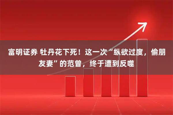 富明证券 牡丹花下死！这一次“纵欲过度，偷朋友妻”的范曾，终于遭到反噬