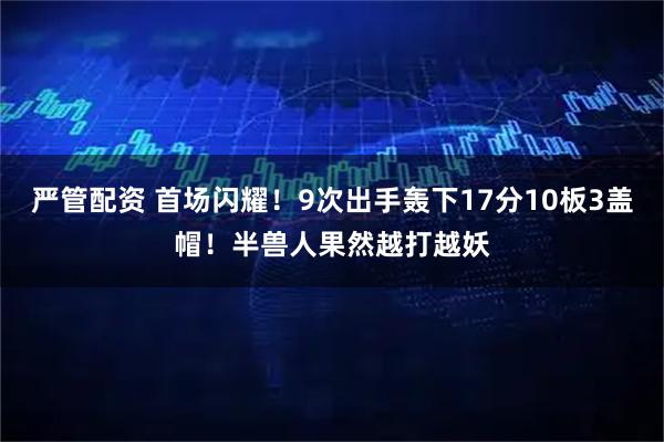 严管配资 首场闪耀！9次出手轰下17分10板3盖帽！半兽人果然越打越妖