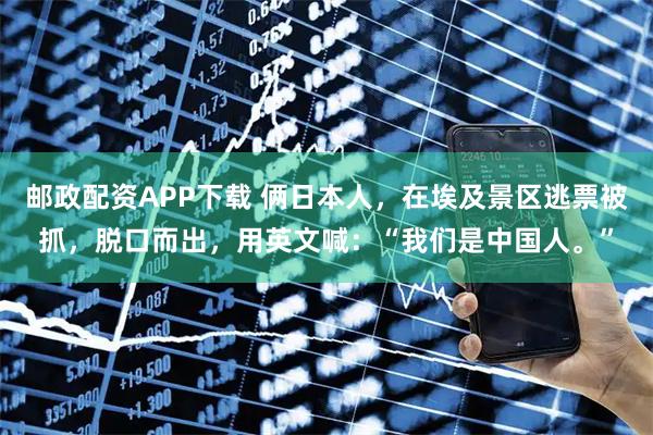 邮政配资APP下载 俩日本人，在埃及景区逃票被抓，脱口而出，用英文喊：“我们是中国人。”
